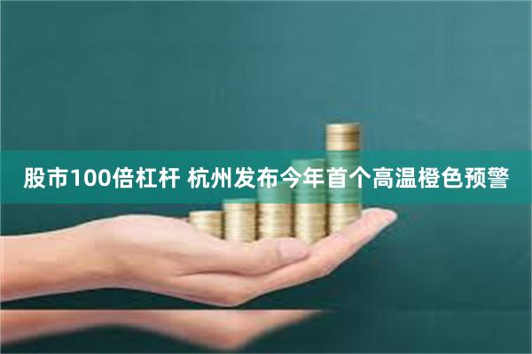 股市100倍杠杆 杭州发布今年首个高温橙色预警