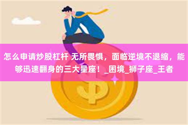 怎么申请炒股杠杆 无所畏惧，面临逆境不退缩，能够迅速翻身的三大星座！_困境_狮子座_王者