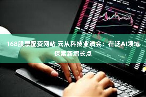 168股票配资网站 云从科技业绩会：在泛AI领域探索新增长点