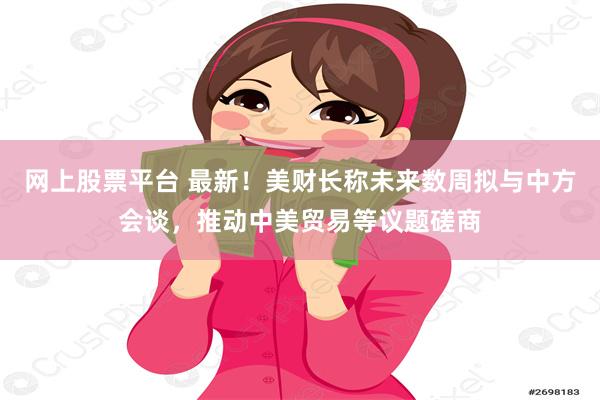 网上股票平台 最新！美财长称未来数周拟与中方会谈，推动中美贸易等议题磋商