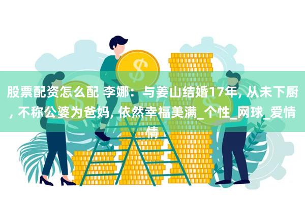 股票配资怎么配 李娜：与姜山结婚17年, 从未下厨, 不称公婆为爸妈, 依然幸福美满_个性_网球_爱情