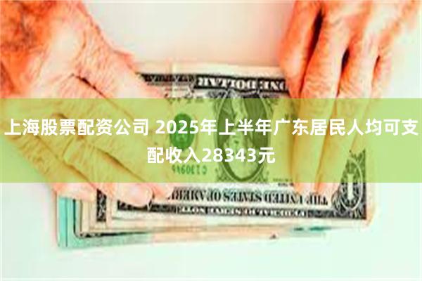 上海股票配资公司 2025年上半年广东居民人均可支配收入28343元