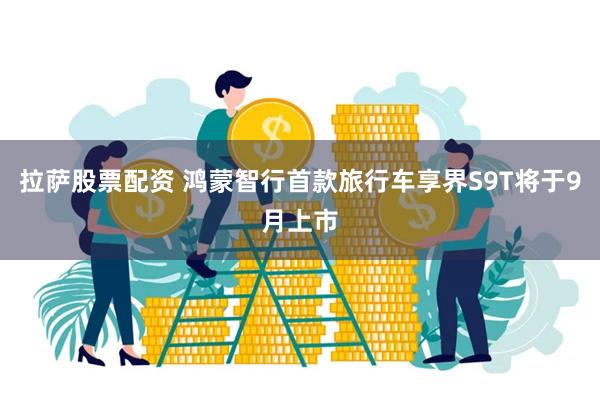 拉萨股票配资 鸿蒙智行首款旅行车享界S9T将于9月上市