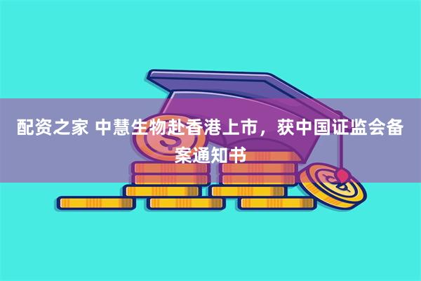 配资之家 中慧生物赴香港上市，获中国证监会备案通知书