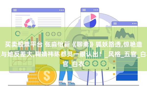 买卖股票平台 张淼怡新《聊斋》狐妖路透,惊艳造型与她反差大,鞠婧祎陈都灵一眼认出！_风格_五官_白衣