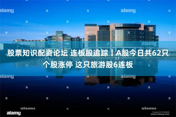 股票知识配资论坛 连板股追踪丨A股今日共62只个股涨停 这只旅游股6连板