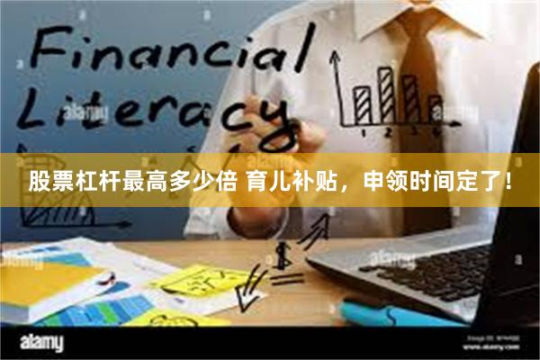 股票杠杆最高多少倍 育儿补贴，申领时间定了！