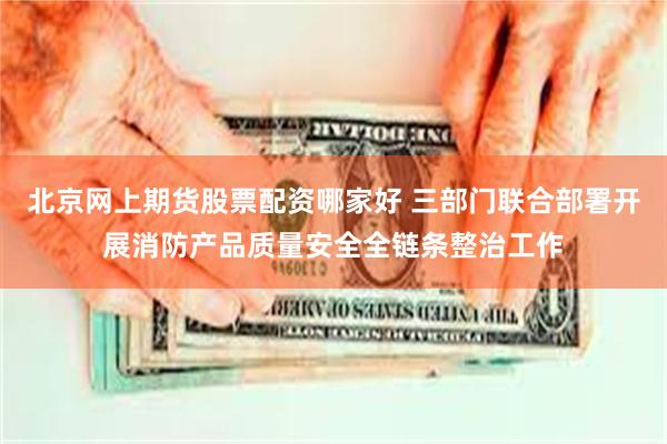 北京网上期货股票配资哪家好 三部门联合部署开展消防产品质量安全全链条整治工作