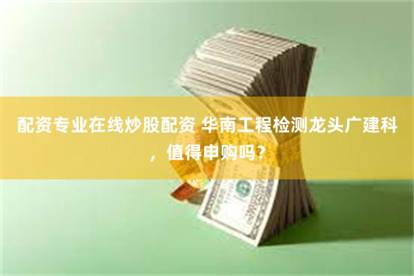 配资专业在线炒股配资 华南工程检测龙头广建科，值得申购吗？
