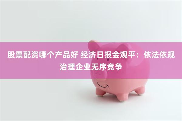 股票配资哪个产品好 经济日报金观平：依法依规治理企业无序竞争