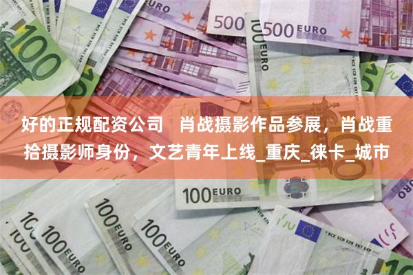 好的正规配资公司   肖战摄影作品参展，肖战重拾摄影师身份，文艺青年上线_重庆_徕卡_城市