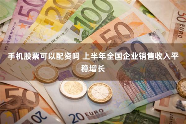 手机股票可以配资吗 上半年全国企业销售收入平稳增长