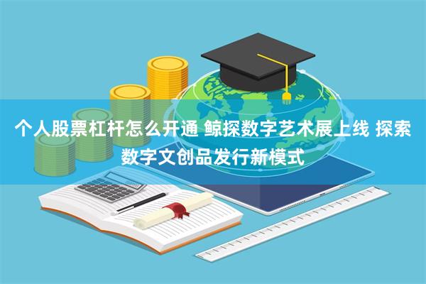 个人股票杠杆怎么开通 鲸探数字艺术展上线 探索数字文创品发行新模式