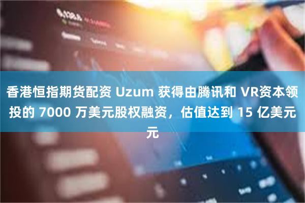 香港恒指期货配资 Uzum 获得由腾讯和 VR资本领投的 7000 万美元股权融资，估值达到 15 亿美元