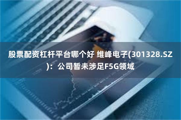 股票配资杠杆平台哪个好 维峰电子(301328.SZ)：公司暂未涉足F5G领域