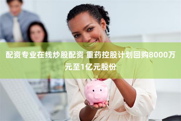 配资专业在线炒股配资 重药控股计划回购8000万元至1亿元股份
