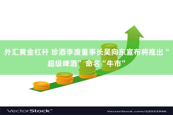 外汇黄金杠杆 珍酒李渡董事长吴向东宣布将推出“超级啤酒” 命名“牛市”