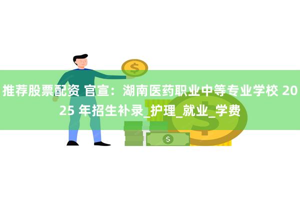 推荐股票配资 官宣：湖南医药职业中等专业学校 2025 年招生补录_护理_就业_学费