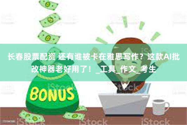 长春股票配资 还有谁被卡在雅思写作？这款AI批改神器老好用了！_工具_作文_考生