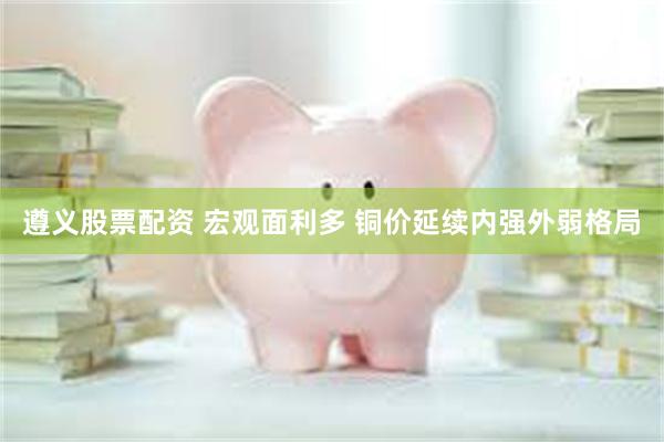 遵义股票配资 宏观面利多 铜价延续内强外弱格局