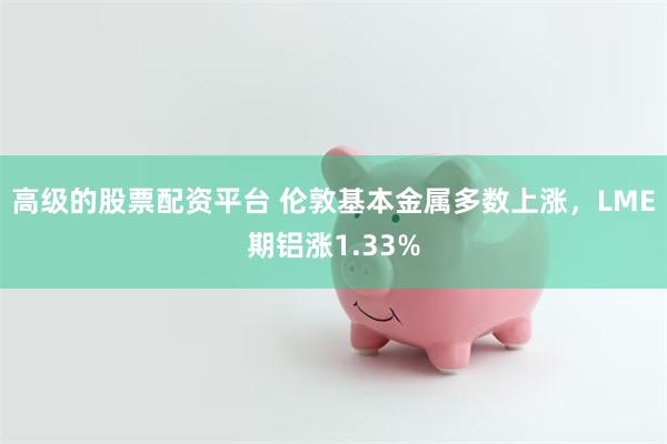 高级的股票配资平台 伦敦基本金属多数上涨，LME期铝涨1.33%