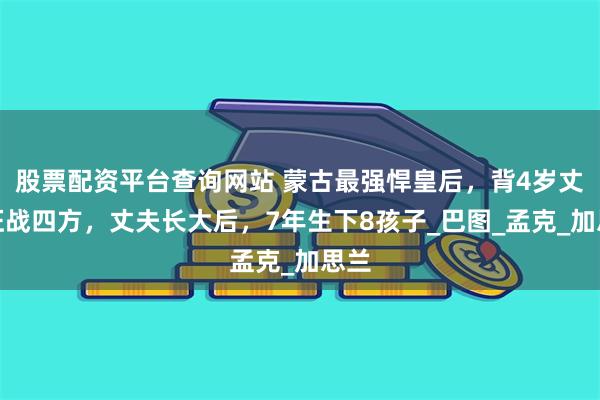 股票配资平台查询网站 蒙古最强悍皇后，背4岁丈夫征战四方，丈夫长大后，7年生下8孩子_巴图_孟克_加思兰