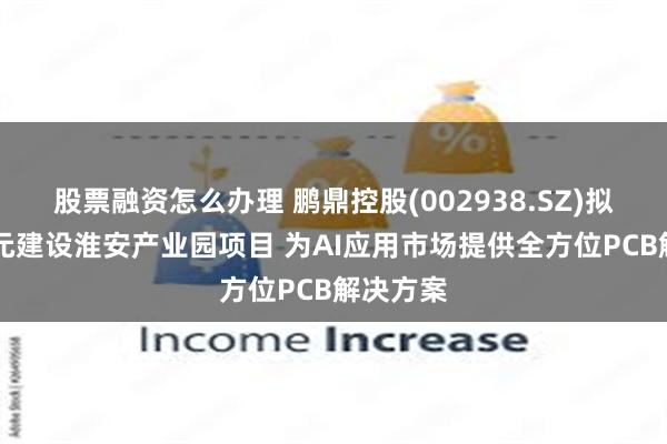 股票融资怎么办理 鹏鼎控股(002938.SZ)拟斥80亿元建设淮安产业园项目 为AI应用市场提供全方位PCB解决方案