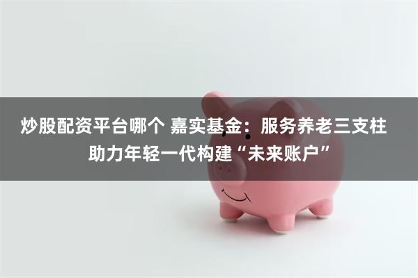 炒股配资平台哪个 嘉实基金：服务养老三支柱  助力年轻一代构建“未来账户”
