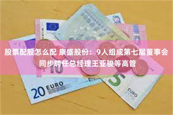 股票配股怎么配 康盛股份：9人组成第七届董事会 同步聘任总经理王亚骏等高管